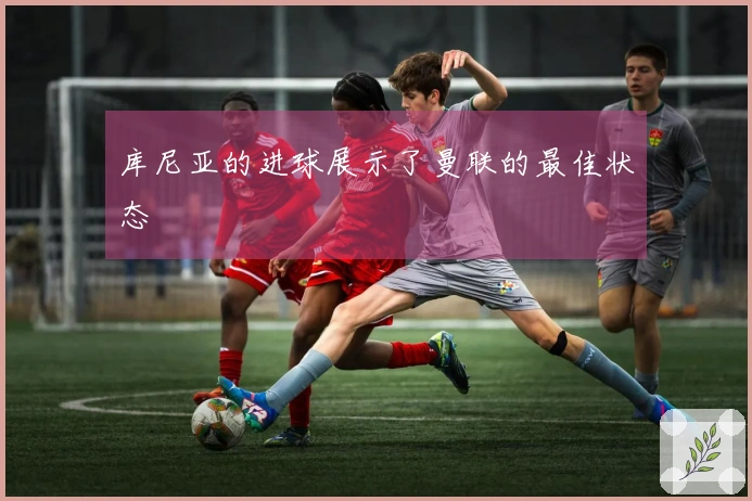 库尼亚的进球展示了曼联的最佳状态