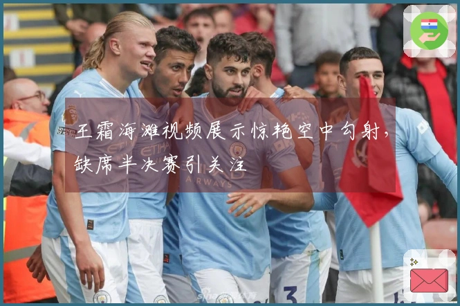 王霜海滩视频展示惊艳空中勾射，缺席半决赛引关注