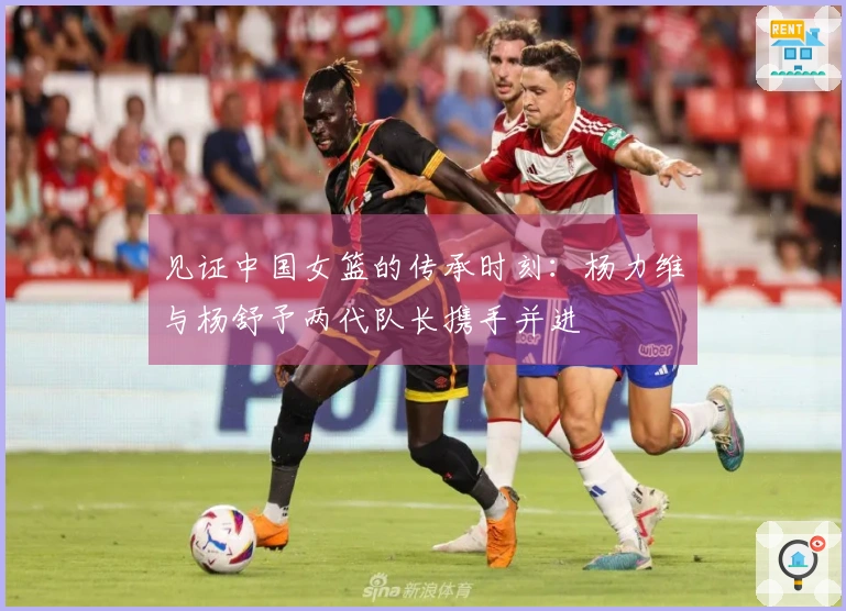 见证中国女篮的传承时刻：杨力维与杨舒予两代队长携手并进