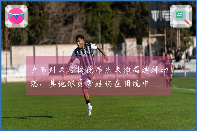 卢布列夫与梅德韦杰夫撤离迪拜动荡，其他球员带娃仍在困境中