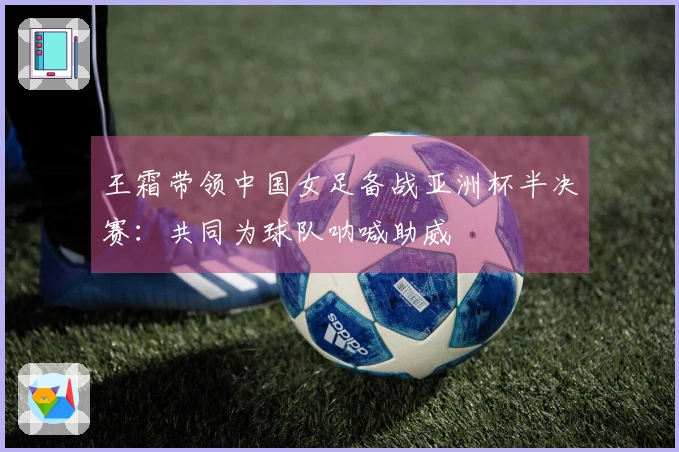 王霜带领中国女足备战亚洲杯半决赛：共同为球队呐喊助威