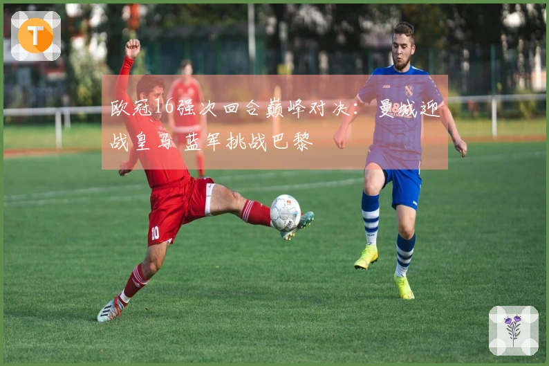 欧冠16强次回合巅峰对决：曼城迎战皇马 蓝军挑战巴黎