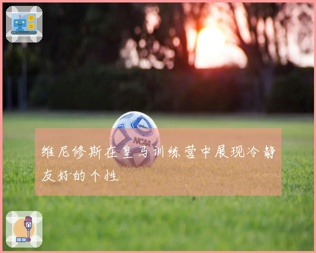 维尼修斯在皇马训练营中展现冷静友好的个性