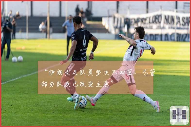 “伊朗女足队员坚决不回国，尽管部分队友已改变主意”