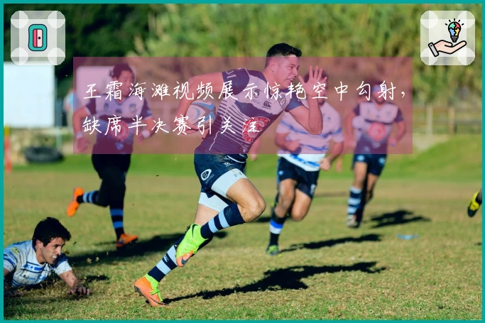 王霜海滩视频展示惊艳空中勾射，缺席半决赛引关注