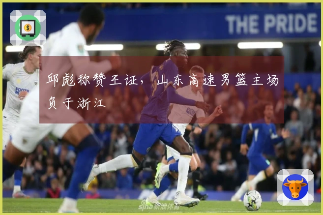 邱彪称赞王证，山东高速男篮主场负于浙江